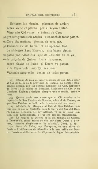 CANTAR DEL DESTIERRO I DI
Saltaron las riendas, pienssan de andar;
qerca viene el plazcfo por el reyno quitar.
Vino mió £id yazer a Spinaz de Can;
3o5 grandes yentes sele acojen essa noch de todas partes.
304 Otro día mañana pienssa de cavalgar.
396lxiendos va de tierra el Campeador leal,
de siniestro Sant Estevan, una buena qipdad,
399passó por Alcobiella que de Castiella fin es ya;
4<»la calqada de Quinea ívala traspassar,
sobre Navas de Palos el Duero va passar,
a la Figueruela mió £id iva posar.
Vánssele acogiendo yentes de todas partes.
393 Spinaz de Can es lugar desconocido que debía estar
al Sur de Silos en la provincia de Burgos. Es nombre topo-
gráfico común, con las formas Espinazo de Can, Espinazo
de Perro ; y lo mismo en Portugal, Espinhaco de Cao, y en
Cataluña Espinau ; designa siempre una montaña, cerro o
loma.
397 Quiere decir este verso que el Cid camina a la
izquierda de San Esteban de Gormaz, sobre el río Duero ; no
que San Esteban se halla a la izquierda del caminante.
399 Alcubilla del Marqués, al Este de San Esteban. Nó-
tese que es fin de Castiella, pues la tierra del Sur del Due-
ro, aunque dependía del rey Alfonso, ya no se llama Cas-
tilla, sino Extremadura, o frontera con los musulmanes.
400 La colgada de Quinea es la vía romana de Uxama
a Termancia, cuyos restos se ven hoy entre Osma y Tier-
mes, llamados simplemente "la calzada". Comp. p. S7.
401 Nava de Palos, hoy Navapalos, es una aldea si-
tuada a 8 kilómetros de Alcubilla, a la otra orilla del Due-
ro. Próximo debía estar la Figueruela, lugar desconocido.
 