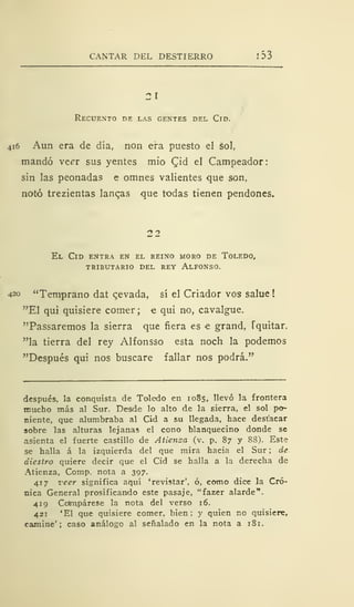 CANTAR DEL DESTIERRO 1 33
21
Recuento de las gentes del Cid.
416 Aun era de día, non era puesto el sol,
mandó veer sus yentes mío Qid el Campeador:
sin las peonadas e omnes valientes que son,
notó trezientas lanqas que todas tienen pendones.
22
El Cid entra en el reino moro de Toledo,
tributario del rey alfonso.
420 "Temprano dat cevada, sí el Criador vos salue
"El qui quisiere comer; e qui no, cavalgue.
"Passaremos la sierra que fiera es e grand, Tquitar.
"la tierra del rey Alfonsso esta noch la podemos
"Después qui nos buscare fallar nos podrá."
después, la conquista de Toledo en 1085, llevó la frontera
mucho más al Sur. Desde lo alto de la sierra, el sol po-
niente, que alumbraba al Cid a su llegada, hace destacar
sobre las alturas lejanas el cono blanquecino donde se
asienta el fuerte castillo de Atienza (v. p. 87 y 8S). Este
se halla á la izquierda del que mira hacia el Sur ; de
diestro quiere decir que el Cid se halla a la derecha de
Atienza, Comp. nota a 397.
417 veer significa aquí 'revistar', ó, como dice la Cró-
nica General prosificando este pasaje, "fazer alarde".
419 Colmpárese la nota del verso 16.
421 'El que quisiere comer, bien ; y quien no quisiere,
camine'; caso análogo al señalado en la nota a 181.
 