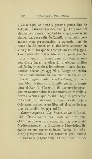 10 ARGUMENTO DEL POEMA
a casar aquellas niñas y gozar algunos días de
felicidad familiar (versos 1-284). El plazo del
destierro apremia, y el Cid tiene que acortar su
despedida, para salir de Castilla a jornadas con-
tadas; otra preocupación le apremia más de
cerca: la de poder en el destierro sostener su
vida y la de los que le acompañan (v. 285-434).
Los éxitos del desterrado son al principio pe-
nosos y lentos. Primero gana dos lugares mo-
ros. Castejón, en la Alcarria, y Alcocer, orillas
del Jalón, y vende a los mismos moros las ga-
nancias hechas (v. 435-861). Luego se interna
más en país musulmán, haciendo tributaria suya
toda la región desde Teruel a Zaragoza, mien-
tras Alvar Fáñez va a Castilla con un presente
para el Rey (v. 862-950). El desterrado prosi-
gue su avance sobre las montañas de Morella y
tierras vecinas, que estaban bajo la protección
del conde de Barcelona, y prende a éste, deján-
dole generosamente en libertad al cabo de tres
días de prisión (v. 951-1086).
Cantar segundo : Las bodas de las hijas del
Cid. £)esde las mismas montañas de Morella,
el Cid se atreve ya a conquistar las playas del
Mediterráneo, entre Castellón y Murviedro, lle-
gando en sus correrías hasta Denia (v, 1085-
n69) y logrando, al fin, tomar la gran ciudad
de Valencia (1 170-1220). El rey moro de Se-
 