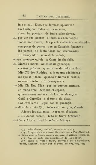l56 CANTAR DEL DESTIERRO
ixie el sol, Dios, qué fermoso apuntava !
En Castejón todos se levantavan,
abren las puertas, de fuera salto davan,
460 por ver sus lavores e todas sus hevedancas.
Todos son exidos, las puertas abiertas an dexadas
con pocas de gentes que en Castejón fincaran
las yentes de fuera todas son derramadas.
El Campeador salió de la qelada,
4646 en derredor corríe a Castejón sin falla.
465 Moros e moras avienlos de ganancia,
e essos ganados quantos en derredor andan.
Mió £id don Rodrigo a la puerta adeliñava
los que la tienen, quando vinieron la rebata,
ovieron miedo e ío dese»parada.
470 Mió £id Ruy Díaz por las puertas entrava,
en mano trae desnuda el espada,
quinze moros matava de los que alcanqava.
Gañó a Castejón e el oro y ela plata.
Sos cavalleros llegan con la ganancia,
475 déxanla a mió CJd, todo esto non preqia' nada.
Afevos los dozientos e tres en el algara,
e sin dubda corren, toda la tierra prcavan;
Anb fasta Alcalá llegó la seña de Minaya
459 salto davan, 'salían', véase nota a 244.
473 Aceptando una corrección coetánea a Per Abbat ad-
mitimos aquí la forma arcaica ela para el artículo femenino.
475 precian nada con asimilación de las dos nn.
477 Suplo el verbo prear, derivado de praedare,
'robar, saquear', usado por el poeta en 903, 913, 937.
 