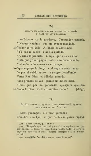 1 58 CANTAR DEL DESTIERRO
24
MlNAYA NO ACEPTA PARTE ALGUNA EN EL BOTÍN
Y HACE UN VOTO SOLEMNE.
—"Mucho vos lo gradesco, Campeador contado.
"D'aqueste quinto que me avedes mandado,
49b "pagar se ya delk Alfonsso el Castellano.
"Yo vos lo suelto e avello quitado.
"A Dios lo prometo, a aquel que está en alto
"fata que yo me pague sobre mió buen cavallo,
"lidiando con moros en el campo,
5oo"que enpleye la lanc,a e al espada meta mano,
"e por el cobdo ayuso la sangre destellando,
"ante Roy Díaz el lidiador contado,
"non prendré de vos quanto un dinero malo.
"Pues que por mí ganaredes quesquier que sea
5o5"todo lo otro afelo en vuestra mano." [dalgo,
25
El Cid vende su quinto a los moros.—No quiere
LIDIAR CON EL REY ALFONSO.
Estas ganancias allí eran juntadas.
Comidiós mió £id, el que en bueno ginxo espada,
501 Véase arriba, p. 101-102.
504 'Después que por mi ganaréis cualquier cosa que
sea buena, lo tomaré ; pero hasta tanto, todo lo otro lo
dejo en vuestras manos'; elipsis semejante a la notad»
en 181.
507 comidiós, 'se dio cuenta, reparó, pensó'.
 