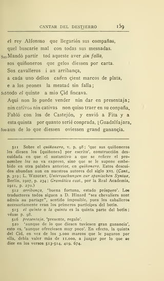 CANTAR DEL DESTIERRO I 5g
el rey Alfonsso que llegarién sus compañas,
quel buscaríe mal con todas sus mesnadas.
5 I0 Mandó partir tod aqueste aver sin falla.
sos quiñoneros que gelos diessen por carta.
Sos cavalleros i an arribanza,
a cada uno deiios caí/en qient marcos de plata,
e a los peones la meatad sin falla
5i5todo el quinto a mió (Jid fincava.
Aquí non lo puede vender nin dar en presentaja;
nin cativos nin cativas non quiso traer en su conpaña.
Fabló con los de Castejón, y envió a Fita y a
esta quinta por quanto serié conprada, [.Guadalfajara,
520 aun de lo que diessen oviessen grand ganancia.
511 Sobre el quiñonero, v. p. 98; 'que sus quiñoneros
les diesen los [quiñones] por escrito', construcción des-
cuidada en que el sustantivo a que se refiere el pro-
notnbre los no va expreso, sino que se le supone embe-
bido en otra palabra anterior, en quiñonero. Estos descui-
dos abundan aun en nuestros autores del siglo xvi. (Cant.,
p. 319; L. Weigert, Untersuchungen zur spanischen Syntax,
Berlín, 1907, p. 234; Gramática cast., por la Real Academia,
1911, p. 270.)
512 arribanca, 'buena fortuna, estado próspero'. Los
traductores todos siguen a D. Hinard "ses chevaliers sont
admis au partage", sentido imposible, pues los caballeros
necesariamente eran los primeros partícipes del botín.
515 el quinto o ¡a quinta es la quinta parte del botín;
véase p. 98.
516 presentaja, 'presente, regalo'.
520 'aunque de lo que diesen tuviesen gran ganancia',
esto es, 'aunque ofreciesen muy poco'. En efecto, la quinta
del Cid, en vez de los 3.000 marcos que le pagaron por
ella, debía valer más de 11.000, a juzgar por lo que se
dice en los versos 513-514, 419, 674.
 