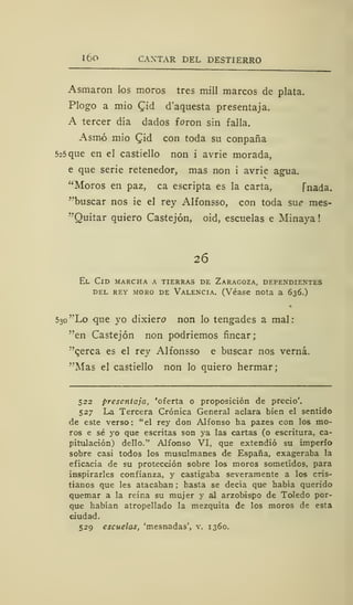 1 6o CANTAR DEL DESTIERRO
Asmaron los moros tres mili marcos de plata.
Plogo a mió £id d'aquesta presentaja.
A tercer día dados foron sin falla.
Asmó mió CJd con toda su conpaña
5c5 que en el castiello non i avrie morada,
e que serie retenedor, mas non i avrie agua.
"Moros en paz, ca escripta es la carta, Tnada.
"buscar nos ie el rey Alfonsso, con toda sué> mes-
"Quitar quiero Castejón, oid, escuelas e Minaya
26
El Cid marcha a tierras de Zaragoza, dependientes
del rey moro de Valencia. (Véase nota a 636.)
530 ''Lo que yo dixiero non lo tengades a mal:
"'en Castejón non podriemos fincar;
"qerca es el rey Alfonsso e buscar nos verná.
"Mas el castiello non lo quiero hermar;
522 presentaja, 'oferta o proposición de precio'.
527 La Tercera Crónica General aclara bien el sentido
de este verso: "el rey don Alfonso ha pazes con los mo-
ros e sé yo que escritas son ya las cartas (o escritura, ca-
pitulación) dello." Alfonso VI, que extendió su imperio
sobre casi todos los musulmanes de España, exageraba la
eficacia de su protección sobre los moros sometidos, para
inspirarles confianza, y castigaba severamente a los cris-
tianos que les atacaban ; hasta se decía que había querido
quemar a la reina su mujer y al arzobispo de Toledo por-
que habían atropellado la mezquita de los moros de esta
ciudad.
529 escuelas, 'mesnadas', v. 1360.
 