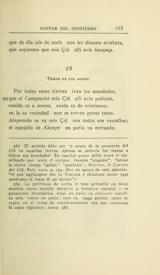 CANTAR DEL DESTIERRO 1 63
que de día nin de noch non les diessen arrebata,
que sopiessen que mió £id allí avie fincanqa.
28
Temor de los moros.
Por todas essas tierras ivan los mandados,
565 que el Campeador mió £id allí avie poblado,
venido es a moros, exido es de cristianos;
en la su vezindad non se treven ganar tanto.
Alegrando se va mió Cjd con todos sos vassallos;
el castiello de Alcocer en paria va entrando.
567 El sentido debe ser 'a causa de la presencia del
Cid en aquellas tierras, apenas se atreven los moros a
labrar sus heredades'. En español ganar debió tener el sig-
nificado que tenia el antiguo francés "gaignier", 'labrar
la tierra' (comp. "gañán", "guadaña" ; Bertonm. // Cantare
del Cid, Bari, 1912, p. 154. dice en apoyo de esta opinión:
"si puo aggiungere che in Toscana é chiamata ancor oggi
guadcgna la fossa di un campo").'
569 La perífrasis de verbo ir más gerundio nc tiene
muchas veces sentido durativo o iterativo especia! y es
puramente pleonástica. Aquí, en paria va entrando signifi-
ca sólo 'entra en paria', esto es. 'paga parias', como se
repite en el verso de encadenamiento con que comienza
la copla siguiente ; comp. 586.
 