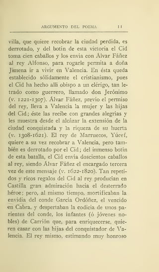 ARGUMENTO DEL POEMA I
villa, que quiere recobrar la ciudad perdida, es
derrotado, y del botín de esta victoria el Cid
toma cien caballos y los envía con Alvar Fáñez
al rey Alfonso, para rogarle permita a doña
Jimena ir a vivir en Valencia. En ésta queda
establecido sólidamente el cristianismo, pues
el Cid ha hecho allí obispo a un clérigo, tan le-
trado como guerrero, llamado don Jerónimo
(v. 1221-1307). Alvar Fáñez, previo el permiso
del rey, lleva a Valencia la mujer y las hijas
del Cid; éste las recibe con grandes alegrías y
les muestra desde el alcázar la extensión de la
ciudad conquistada y la riqueza de su huerta
(v. 1308-1621). El rey de Marruecos, Yúcef,
quiere a su vez recobrar a Valencia, pero tam-
bién es derrotado por el Cid; del inmenso botín
de esta batalla, el Cid envía doscientos caballos
al rey, siendo Alvar Fáñez el encargado tercera
vez de este mensaje (v. 1622-1820). Tan repeti-
dos y ricos regalos del Cid al rey producían en
Castilla gran admiración hacia el desterrado
héroe; pero, al mismo tiempo, mortificaban la
envidia del conde García Ordóñez, el vencido
en Cabra, y despertaban la codicia de unos pa-
rientes del conde, los infantes (ó jóvenes no-
bles) de Carrión que, para enriquecerse, quie-
ren casar con las hijas del conquistador de Va-
lencia. El rey mismo, estimando muy honroso
 