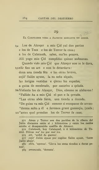 It>4 CANTAR DEL DESTIERRO
29
El Campeador toma a Alcocer mediante un ardid.
570 Los de Alcocer a mió (Jid yal dan parias
e los de Teca e los de Tevrer la casa}
a los de Calatauth, sabet, ma'les pesava.
Allí yogo mió Qid complidas quinze sedmanas.
Quando vido mió £id que Alcocer non se le dava,
575 el/e fizo un art e non lo detardava:
dexa una tienda fita e las otras levava,
cojo' Salón ayuso, la su seña aleada,
las lorigas vestidas e qintas las espadas,
a guisa de menbrado, por sacarlos a qelada.
SSoVidienlo los de Alcoqer, Dios, cómmo se alabavan
"Fallido ha. a mió £id el pan e la qevada.
"Las otras abes lieva, una tienda a dexada.
"De guisa va mió Qid commo si escapasse de arran-
"demos salto a él e feremos grant ganancia, Lcada;
585 "antes quel prendan los de Terrer la casa,
571 Ateca y Terrer son dos pueblos de la ribera del
Jalón distantes entre sí 7 kilómetros y entre los cuales
estaba el desaparecido castillo de Alcocer.
572 Calatauth, hoy Calatayud, á 6 kilómetros de Te-
rrer. Nótese ma' les por mal les.
575 art, 'ardid de guerra'.
577 cojo' Salón ayuso por cogióse Salón ayuso, 'fuese
Jalón abajo'.
582 abes, 'apenas'. 'Lleva las otras tiendas a duras pe-
nas'.
583 arrancada, 'derrota'.
 