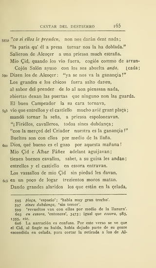 CANTAS DEL DESTIERRO 1 65
585¿, "ca si ellos le prenden, non nos darán dent nada;
"la paria qu' él a presa tornar nos la ha doblada."
Salieron de Alcoqer a una priessa much estraña.
Mió £id, quando los vio fuera, cogiós comino de arran-
Cojós Salón ayuso con los sos abuelta anda. [cada;
590 Dizen los de Alcoqer: "ya se nos va la gananqia!"
Los grandes e los chicos fuera salto ázvan,
al sabor del prender de lo al non pienssan nada,
abiertas dexan las puertas que ninguno non las guarda.
El buen Campeador la su cara tornava,
595 vio que entrellos y el castiello mucho avié grant plaqa
mandó tornar la seña, a priessa espoloneavan.
"¡ Firidlos, cavalleros, todos sines dubdanca;
"con la merged del Criador nuestra es la ganancia
!"
Bueltos son con ellos por medio de la llana.
600 Dios, qué bueno es el gozo por aquesta mañana!
Mió Cid e Álbar Fáñez adelant aguijavan;
tienen buenos cavallos, sabet, a su guisa les andan
entrellos y el castiello en essora entravan.
Los vassallos de mió Cid sin piedad les davan.
6o5 en un poco de logar trezientos moros matan.
Dando grandes alaridos los que están en la qelada,
595 plaga, 'espacio'; 'había muy gran trecho'.
597 sines dubdanga, 'sin temor'.
599 'revueltos van con ellos por medio de la llanura'.
603 en essora, 'entonces', 3473 ; igual que essora, 983,
1355, etc.
606 La narración es confusa. Por este verso se ve que
el Cid, al fingir su huida, había dejado parte de su gente
escondida en celada, para cortar la retirada a los de Al-
 