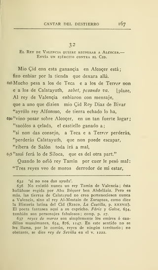 CANTAR DEL DESTIERRO 1
67
32
El Rey de Valencia quiere recobrar a Alcocer.—
Envía un ejército contra el Cid.
Mío CJd con esta ganancia en Alcocer está;
fizo enbiar por la tienda que dexara allá.
625 Mucho pesa a los de Teca e a los de Terrer non
e a los de Calatayuth, sabet, pesando va. [plaze,
Al rey de Valencia enbiaron con mensaje,
que a uno que dizien mió CJid Roy Díaz de Bivar
"ayrólo rey Alfonsso, de tierra echado lo ha,
630 "vino posar sobre Alcocer, en un tan fuerte logar;
"sacólos a celada, el castiello ganado a;
"si non das consejo, a Teca e a Terrer perderás,
"perderás Calatayuth, que non puede escapar,
"ribera de Salón toda irá a mal,
635"assí ferá lo de Siloca, que es del otra part."
Quando lo odió rey Tamín por cuer le pesó mal:
"Tres reyes veo de moros derredor de mí estar,
632 'si no nos das ayuda'.
636 No existió nunca un rey Tamín de Valencia ; ésta
hallábase regida por Abu Béquer ben Abdeláziz. Pero es
más, las tierras de Calatayud no creo perteneciesen nunca
a Valencia, sino al rey Al-Mostain de Zaragoza, como dice
la Historia latina del Cid (Risco, La Castilla, p. xxxvn).
El poeta fantasea aquí a su capricho. Fáriz y Galve, 654,
también son personajes fabulosos ; comp. p. 27.
637 reyes de moros son simplemente los emires ó cau-
dillos musulmanes, 654, 876, 1147. En este sentido no se
les llama, por lo común, reyes de ningún territorio ; no
obstante, se dice rey de Sevilla en el v. 1222.
 
