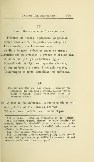 CANTAR DEL DESTIERRO 1
69
33
Fáriz y Galve cercan al Cid en Alcocer.
Fincaron las tiendas e prendend las posadas,
cregen estos virios, ca y entes son sobejanas.
Las arrobdas, que los moros sacan,
de día e de noch enbueltos andan en armas;
66omuchas son las arrobdas e grande es el almofalla.
A los de mió £id ya les tuellen el agua.
Mesnadas de mió Qid exir querién a batalla,
el que en buen ora nasco firme gelo vedava.
Toviérongela en qerca complidas tres serfmanas.
34
Consejo del Cid con los suyos. — Preparativos
secretos.—El Cid sale a batalla campal contra
Fáriz y Galve.—Pedro Vermúdez hiere los
primeros golpes.
6o5 A cabo de tres seífmanas, la quarta queríe entrar,
mió (Jid con los sos tornos a acordar
"el agua nos an vedada, exir nos ha el pan,
658 arrobdas, 'centinelas avanzados de un ejército'.
660 almofalla, 'hueste, ejército'; se dijo también "al-
mohalla, almafalla, almahala" y es la misma voz arare
que se usa hoy con la forma "mehalla", hablando de los
ejércitos de Marruecos.
661 toller el agua, 'quitarla', véase 555.
667 La Primera Crónica General, p. 527 b, 29, prosin-
*a asi: "ell agua nos an ya tollido los moros et si assi
estamos, puede nos fallescer el pan."
 