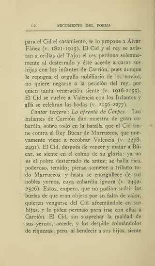 12 ARGUMENTO DEL POEMA
para el Cid el casamiento, se lo propone a Alvar
Fáñez (v. 1821-1915). El Cid y el rey se avis-
tan a orillas del Tajo; el rey perdona solemne-
mente al desterrado y éste accede a casar sus
hijas con los infantes de Carrión, pues aunque
le repugna el orgullo nobiliario de los novios,
no quiere negarse a la petición del rey, por
quien tanta veneración siente (v. 1916-2155).
El Cid se vuelve a Valencia con los Infantes y
allá se celebran las bodas (v. 2156-2277).
Cantar tercero : La afrenta de Corpes. Los
infantes de Carrión dan muestra de gran co-
bardía, sobre todo en la batalla que el Cid tie-
ne contra el Rey Búcar de Marruecos, que nue-
vamente viene a recobrar Valencia (v. 227S-
2491). El Cid, después de vencer y matar a Bú-
car, se siente en el colmo de su gloria: ya no
es el pobre desterrado de antes ; se halla rico,
poderoso, temido; piensa someter a tributo to-
do Marruecos, y hasta se enorgullece de sus
nobles yernos, cuya cobardía ignora (v. 2492-
2526). Estos, empero, que no podían sufrir las
burlas de que eran objeto por su falta de valor,
quieren vengarse del Cid afrentándole en sus
hijas, y le piden permiso para irse con ellas a
Carrión. El Cid, sin sospechar la maldad de
sus yernos, accede, y los despide colmándolos
de riquezas; pero, al bendecir a sus hijas, siente
 