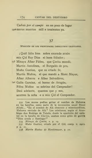 174 CANTAR DEL DESTIERRO
Carien por el campo en un poco de logar
7326 moros muertos mili e trezientos ya.
37
Mención de los principales caballeros cristianos.
¡
Quál lidia bien sobre exorado arzón
mió £id Ruy Diaz el buen lidiador ;
735 MLnaya Álbar Fáñez, que Qorita mandó,
Martín Antolínez, el Burgalés de pro,
Muño Gustioz, que so criado ío,
Martín Muñoz, el que mandó a Mont Mayor,
Álbar Albaroz e Álbar Salvadórez,
740 Galín Garcías, el bueno de Aragón,
Félez Muñoz so sobrino del Campeador
Desí adelante, quantos que y son,
acorren la seña e a mió Cid el Campeador.
731 Los moros podían gritar el nombre de Mahoma
en las batallas, como parte de la invocación usual Bismi
Allahi... "En el nombre de Alá clemente y misericordioso,
Mahoma enviado de Alá." Los cristianos, según el Arzo-
bispo don Rodrigo de Toledo, desde la aparición del após-
tol en la batalla de Clavijo, usaban como grito de guerra
"Dios ayuda y Santiago!"
735 Minaya de Corita, v. p. 19.
737 Muño Gustioz, criado por el Cid, cornip. v. 2902,
y p. 21.
738 Martin Muñoz de Montemayor, p. 20.
 
