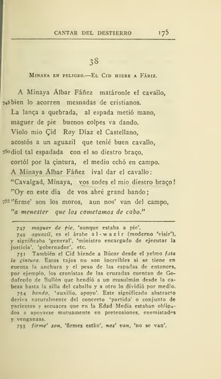 CANTAR DEL DESTIERRO lj5
33
MlNAYA EN PELIGRO. El ClD HIERE A FÁRIZ.
A Minaya Álbar Fáñez matáronle el cavallo,
745 bien lo acorren mesnadas de cristianos.
La lanqa a quebrada, al espada metió mano,
maguer de pie buenos colpes va dando.
Violo mió Qiú Roy Díaz el Castellano,
acostós a un aguazil que tenié buen cavallo,
75odiol tal espadada con el so diestro braqo,
cortól por la pintura, el medio echó en campo.
A Minaya Álbar Fáñez ival dar el cavallo:
"Cavalgad, Minaya, vos sodes el mió diestro braco
''Oy en este día de vos abré grand bando
755 "firme' son los moros, aun nos' van del campo,
"a menester que los cometamos de cabo."
747 maguer de pie, 'aunque estaba a pie'.
749 aguacil, es el árabe a 1 - w a z i r (moderno 'visir'),
y significaba 'general', 'ministro encargado de ejecutar la
justicia', 'gobernador', etc.
751 También el Cid hiende a Búcar desde el yelmo fata
la cintura. Estos tajos no son increíbles si se tiene en
cuenta la anchura y el peso de las espadas de entonces,
por ejemplo, los cronistas de las cruzadas cuentan de Go-
dofredo de Bullón que hendió a un musulmán desde la ca-
beza hasta la silla del caballo y a otro lo dividió por medio.
754 bando, 'auxilio, apoyo'. Este significado abstracto
deriva naturalmente del concreto 'partido' o conjunto de
parientes y secuaces que en la Edad Media estaban obliga-
dos a apoyarse mutuamente en pretensiones, enemistadas
y venganzas.
755 firme' son, 'firmes están', nos' van, 'no se van'.
 