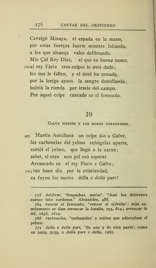 1 76 CANTAR DEL DESTIERRO
Cavalgó Minaya, el espada en la mano,
por estas fuerzas fuerte mientre lidiando,
a los que alcanca valos delibrando.
Mió Cid Roy Díaz, el que en buena nasco,
760 al rey Fáriz tres colpes le avié dado;
los dos le fallen, y el únol ha tomado,
por la loriga ayuso la sangre destellando;
bolvió la rienda por írsele del campo.
Por aquel colpe raneado es el fonssado.
39
Galve herido y los moros derrotados.
765 Martín Antolínez un colpe dio a Galve,
las carbonclas del yelmo echógelas aparte,
cortól el yelmo, que llegó a la carne;
sabet, el otro non gel osó esperar.
Arrancado es el rey Fáriz e Galve;
770 ¡tan buen día por la cristiandad,
ca fuyen los moros della e dclla part
758 delibrar, 'despachar, matar'. "Assi los delivrav*
cuerno lobo corderos." Alexandre, 488.
764 ranear el fonssado, 'vencer al ejército'; más co-
múnmente se dice arrancar la batalla, 793, 814; arrancar la
lid, 1656, 1 8 19.
766 carbonclas, 'carbunclos' o rubies que adornaban el
yelmo.
771 della e della part, 'de una y de otra parte', como
en 2079, 3139, o della part e della, 1965.
 