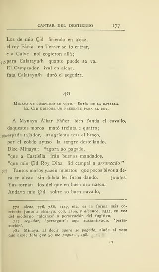 CANTAR DEL DESTIERRO 1 77
Los de mió £id firiendo en alcaz,
el rey Fáriz en Terrcr se ío entrar,
e a Galve nol cogieron allá;
77
5para Calatayuíh quanto puede se va.
El Campeador íval en alcaz,
fata Calatayufh duró el scgudar.
40
mlnaya ve cumplido su voto. botín de la batalla.
El Cid dispone un presente para el rey.
A Mynaya Álbar Fáñez bien Tanda el cavallo,
daquestos moros mató treinta e quatro
78 espada tajador, sangriento trae el braqo,
por el cobdo ayuso la sangre destellando.
Dize Minaya: "agora so pagado,
"que a Castiella irán buenos mandados,
"que mió CTid Roy Díaz lid campal a arrancado "
7^5 Tantos moros yazen muertos que pocos bivos a de-
ca en alcaz sin dubda les foron dando. (.xados.
Yas tornan los del que en buen ora nasco.
Andava mió Qid sobre so buen cavallo,
772 alcaz, 776, 786, 1 147, etc., es la forma más co-
rriente ¡unto a alcanca, 998, 2399, y alcanco, 2533, en vez
del moderno 'alcance' o persecución del fugitivo.
777 seyudar, 'perseguir'; aquí sustantivado, 'perse-
cución'.
782 Minaya, al decir agora so pagado, alude al voto
que hizo: fata que yo me pague..., 498.
 
