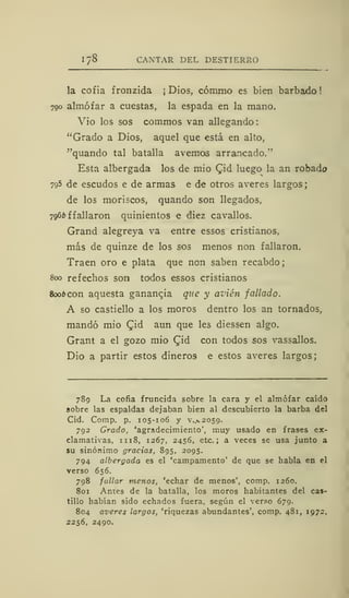1/8 CANTAR DEL DESTIERRO
la cofia íronzida ¡Dios, cómmo es bien barbado!
700 almófar a cuestas, la espada en la mano.
Vio los sos commos van allegando
"Grado a Dios, aquel que está en alto,
"quando tal batalla avernos arrancado."
Esta albergada los de mió Cid luego la an robado
795 de escudos e de armas e de otros averes largos
de los moriscos, quando son llegados,
796*f fallaron quinientos e diez cavallos.
Grand alegreya va entre essos cristianos,
más de quinze de los sos menos non fallaron.
Traen oro e plata que non saben recabdo;
800 refechos son todos essos cristianos
8006 con aquesta gananqia que y avien fallado.
A so castiello a los moros dentro los an tornados,
mandó mió Cid aun que les diessen algo.
Grant a el gozo mió Cid con todos sos vassallos.
Dio a partir estos dineros e estos averes largos;
789 La cofia fruncida sobre la cara y el almófar caído
sobre las espaldas dejaban bien al descubierto la barba del
Cid. Comp. p. 105-106 y V..V2059.
792 Grado, 'agradecimiento', muy usado en frases ex-
clamativas, 1 1 18, 1267, 2456, etc.; a veces se usa junto a
su sinónimo gracias, 895, 2095.
794 albergada es el 'campamento' de que se habla en el
verso 656.
798 fallar menos, 'echar de menos', comp. 1260.
801 Antes de la batalla, los moros habitantes del cas-
tillo habían sido echados fuera, según el verso 679.
804 averes largos, 'riquezas abundantes', comp. 481, 1972,
2256, 2490.
 