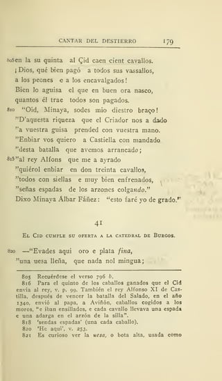 CANTAR DEL DESTIERRO 1 79
«o5en la su quinta al Cid caen cient cavallos.
¡ Dios, qué bien pagó a todos sus vassallos,
a los peones e a los encavalgados
Bien lo aguisa el que en buen ora nasco,
quantos él trae todos son pagados.
810 "Oíd, Minaya, sodes mió diestro braco!
"D'aquesta riqueza que el Criador nos a dado
"a vuestra guisa prended con vuestra mano.
"Enbiar vos quiero a Castiella con mandado
"desta batalla que avernos arrancado;
Si5"al rey Alfons que me a ayrado
"quiérol enbiar en don treinta cavallos,
"todos con siellas e muy bien enfrenados,
"señas espadas de los arzones colgando."
Dixo Minaya Álbar Fáñez : "esto faré yo de grado.r
41
El Cid cumple su oferta a la catedral de Burgos.
820 —"Evades aquí oro e plata fina,
"una uesa llena, que nada nol mingua;
805 Recuérdese el verso 796 b.
816 Para el quinto de los caballos ganados que el Cid
envía al rey, v. p. 99. También el rey Alfonso XI de Cas-
tilla, después de vencer la batalla del Salado, en el año
1340, envió al papa, a Aviñón, caballos cogidos a los
moros, "e iban ensillados, e cada cavallo llevava una espada
€ una adarga en el arzón de la silla".
818 'sendas espadas' (una cada caballo).
820 'He aquí', v. 253.
821 Es curioso ver la uesa, o bota alta, usada como
 