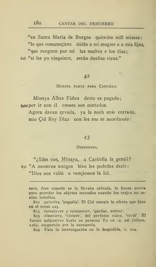 1 8o CANTAR DEL DESTIERRO
"en Santa María de Burgos quitedes mili missas:
"lo que romanec,iere daldo a mi mugier e a mis fijas,
"que rueguen por mí las noches e los días;
825 "si les yo visquiere, serán dueñas ricas."
42
MlNAYA PARTE PARA CASTILLA.
Minaya Álbar Fáñez desto es pagado;
826¿>por ir con él omnes son contados.
Agora davan cevada, ya la noch avie entrado,
mió £id Roy Díaz con los sos se acorda?zdo
43
Despedida.
"¿Ides vos, Minaya, a Castiella la gentil?
830 "A nuestros amigos bien les podedes dezir:
"Dios nos valió e venejemos la lid.
saco. Aun cuando se la llevaba calzada, la huesa servía
para guardar los objetos menudos cuando los trajes no te-
nían bolsillos.
822 quitedes, 'paguéis'. El Cid cumple la oferta que hizo
en el verso 225.
823 romanecer y remanecer, 'quedar, sobrar'.
825 visquiero, 'viviere', del perfecto visco, 'vivió'. El
futuro subjuntivo hacia su persona Yo en -o, así fallaro,
1260, asegurado por la asonancia.
829 Para la interrogación en la despedida, v. 204.
 