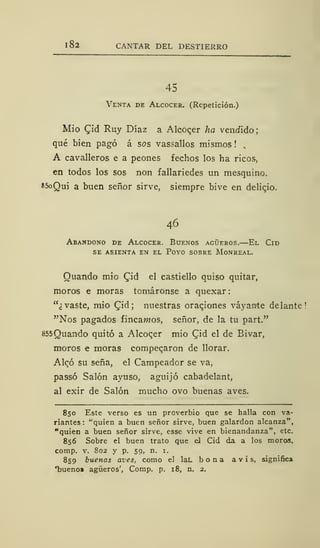 1 82 CANTAR DEL DESTIERRO
45
Venta de Alcocer. (Repetición.)
Mió £id Ruy Díaz a Alcoc.er ha vendido;
qué bien pagó á sos va9sallos mismos ! ,
A cavalleros e a peones fechos los ha ricos,
en todos los sos non fallariedes un mesquino.
*5oQui a buen señor sirve, siempre bive en delicjo.
46
Abandono de Alcocer. Buenos agüeros.—El Cid
se asienta en el poyo sobre monreal.
Ouando mío £id el castiello quiso quitar,
moras e moras tomáronse a quexar:
"¿vaste, mió (Tid; nuestras oraqiones váyan<te delante!
"Nos pagados fincawos, señor, de la tu part."
855Quando quitó a Alcocer mió Qid el de Bivar,
moros e moras compecaron de llorar.
Aleó su seña, el Campeador se va,
pa9SÓ Salón ayuso, aguijó cabadelant,
al exir de Salón mucho ovo buenas aves.
850 Este verso es un proverbio que se halla con va-
riantes: "quien a buen señor sirve, buen galardón alcanza",
"quien a buen señor sirve, esse vive en bienandanza", etc.
856 Sobre el buen trato que el Cid da a los moros,
comp. v. 802 y p. 59, n. 1.
859 buenas aves, como el lat. bona avis, significa
'buenoi agüeros', Comp. p. 18, n. 2.
 