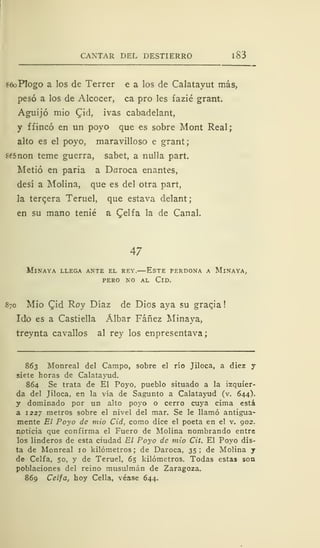 CANTAR DEL DESTIERRO 1 83
SóoPlogo a los de Terrer e a los de Calatayut más,
pesó a los de Alcocer, ca pro les fazié grant.
Aguijó mió £id, ivas cabadelant,
y f fincó en un poyo que es sobre Mont Real;
alto es el poyo, maravilloso e grant
Sf5non teme guerra, sabet, a nulla part.
Metió en paria a Daroca enantes,
desí a Molina, que es del otra part,
la tercera Teruel, que estava delant
en su mano tenié a £elfa la de Canal.
47
MlNAYA LLEGA ANTE EL REY. ESTE PERDONA A MlNAYA,
PERO NO AL Cid.
870 Mió Cid Roy Díaz de Dios aya su gracja
Ido es a Castiella Álbar Fáñez Minaya,
treynta cavallos al rey los enpresentava;
863 Monreal del Campo, sobre el río Jiloca, a diez y
siete horas de Calatayud.
864 Se trata de El Poyo, pueblo situado a la izquier-
da del Jiloca, en la vía de Sagunto a Calatayud (v. 644).
y dominado por un alto poyo o cerro cuya cima está
a 1227 metros sobre el nivel del mar. Se le llamó antigua-
mente El Poyo de mió Cid, como dice el poeta en el v. 902.
noticia que confirma el Fuero de Molina nombrando entre
los linderos de esta ciudad El Poyo de mió Cit. El Poyo dis-
ta de Monreal 10 kilómetros; de Daroca, 35; de Molina y
de Celfa, 50, y de Teruel, 65 kilómetros. Todas estas son
poblaciones del reino musulmán de Zaragoza.
869 Celfa, hoy Celia, véase 644.
 