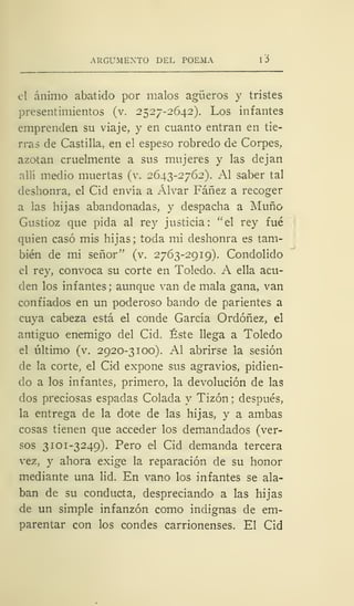 ARGUMENTO DEL POEMA l'Ó
el ánimo abatido por malos agüeros y tristes
presentimientos (v. 2527-2642). Los infantes
emprenden su viaje, y en cuanto entran en tie-
rras de Castilla, en el espeso robredo de Corpes,
azotan cruelmente a sus mujeres y las dejan
allí medio muertas (v. 2643-2762). Al saber tal
deshonra, el Cid envía a Alvar Fáñez a recoger
a las hijas abandonadas, y despacha a Muño
Gustioz que pida al rey justicia: "el rey fué
quien casó mis hijas; toda mi deshonra es tam-
bién de mi señor" (v. 2763-2919). Condolido
el rey, convoca su corte en Toledo. A ella acu-
den los infantes ; aunque van de mala gana, van
confiados en un poderoso bando de parientes a
cuya cabeza está el conde García Ordóñez, el
antiguo enemigo del Cid. Éste llega a Toledo
el último (v. 2920-3100). Al abrirse la sesión
de la corte, el Cid expone sus agravios, pidien-
do a los infantes, primero, la devolución de las
dos preciosas espadas Colada y Tizón ; después,
la entrega de la dote de las hijas, y a ambas
cosas tienen que acceder los demandados (ver-
sos 3 101-3249). Pero el Cid demanda tercera
vez, y ahora exige la reparación de su honor
mediante una lid. En vano los infantes se ala-
ban de su conducta, despreciando a las hijas
de un simple infanzón como indignas de em-
parentar con los condes carrionenses. El Cid
 