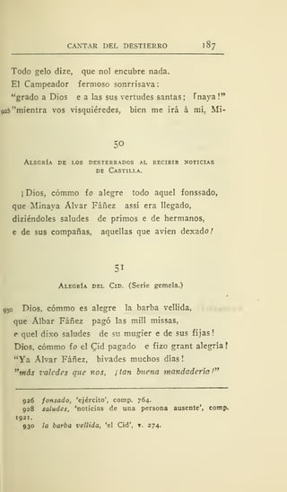 CANTAR DEL DESTIERRO 1
87
Todo gelo dize, que nol encubre nada.
El Campeador fermoso sonrrisava
"grado a Dios e a las sus vertudes santas; Tnaya !**
925 ''mientra vos visquiéredes, bien me irá á mí, Mi-
50
Alegría de los desterrados al recibir noticias
de Castilla.
¡ Dios, cómmo ío alegre todo aquel fonssado,
que Minaya Alvar Fáñez assí era llegado,
diziéndoles saludes de primos e de hermanos,
e de sus compañas, aquellas que avien dexado/
51
Alegría del Cid. (Serie gemela.)
93o Dios, cómmo es alegre la barba vellida,
que Álbar Fáñez pagó las mili missas,
e quel dixo saludes de su mugier e de sus fijas!
Dios, cómmo ío el Qid pagado e fizo grant alegría
"Ya Alvar Fáñez, bivades muchos días !
"más valedes que nos, ¡ tan buena mandaderia '"
926 fonsado, 'ejército', comp. 764.
928 saludes, 'noticias de una persona ausente', comp.
1 921.
930 la barba vellida, 'el Cid', y. 274.
 