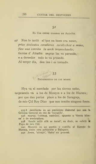 :88 CANTAR DEL DESTIERRO
52
El Cid corre tierras de Alcañiz.
935 Non lo tardó el'que en buen ora nasco,
priso dozientos cavalleros escolle chos^ a mano,
fizo una corrida la noch trasnochando;
tierras d' Alcafh'z negras las va parando,
e a derredor todo lo va preando.
Al terqer día, don ixo i es tornado.
53
Escarmiento de los moros.
Hya va el mandado por las tierras todas,
sopesando va a ] os ¿e Moncon e a los de Huosca;
por que dan parias plaze a los de Saragoqa,
de mió Qid Roy Díaz que non temién ninguna fonta.
935 b escollecho es un participio dialectal que usa la
Crónica General en vez de 'escogido'.
936 negras, 'yermas, estériles', opuesto a 'tierra blan-
ca' o de sembradura.
938 'donde salió allá se tornó', es decir, se volvió al
Poyo de mió Cid.
940 Monzón es un pueblo y castillo al Sureste de
Huesca, entre esta población y Balaguer.
942 fonta, 'ultraje', 'daño' en general.
 