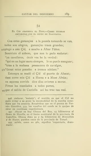 CANTAR DEL DESTIERRO 1
89
54
El Cid abandona el Poyo.—Corre tierras
amparadas por el conde de barcelona.
Con estas ganancias a la posada tornando se van.
todos son alegres, ganancias traen grandes;
9»5plogo a mío £id, e mucho a Álbar Fáñez.
Sonrrisós el caboso, que non lo pudo endurar:
"ya cavalleros, dezir vos he la verdad:
"qui en un logar mora siempre, lo so puede menguar:
"eras a la mañana penssemos de cavalgar,
c,:o"dexat estas posadas e iremos adelant."
Estonces se mudó el Qid al puerto de Alucat;
dent corre mió £id a Huesa e a Mont Alván;
en aquessa corrida diez dias ovieron a morar.
Foron los mandados a todas partes,
gí5
que el salido de Castiella así los trae tan mal.
946 endurar, 'resistir' ; e! sentido es que el Cid no
pudo evitar a su gente la incomodidad de la marcha inme-
diata que les anuncia. Recuérdese que en el poema de Fer-
nán González, 333, los vasallos del conde se le quejan de
estar en continuas expediciones.
951 Alucat es hoy Olocau del Rey, 15 kilómetros al
Oeste de Morella, en el límite occidental de la provincia de
Castellón. Olocau dista 50 y 65 kilómetros de Montalbán
y de Huesa, pueblos estos de la provincia de Teruel.
955 salido, como en 981, significa 'expatriado, deste-
rrado'.
 