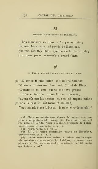 19° CANTAR DEL DESTIERRO
55
Amenazas del conde de Barcelona.
Los mandados son idos a las partes todas;
llegaron las nuevas al cowde de Barcelona,
que mió Cid Roy Díaz quel corrié la tierra toda;
ovo grand pesar e tóvoslo a grand fonta.
56
El Cid trata en vano de calmar al conde.
960 El conde es muy follón e dixo una vanidat:
"Grandes tuertos me tiene mió Cid el de Bivar.
"Dentro en mi cort tuerto me tovo grand
"firióm el sobrino e non lo enmendó más;
"agora córrem las tierras que en mi enpara están;
96b "non lo desafié nil torné el amistad,
"mas quando él me lo busca, ir gelo he yo a'emandar."
958 No eran propiamente tierras del conde, sino su-
jetas a su protectorado; comp. 964. Eran las tierras deJ
rey moro de Lérida, Alhagib Monzir, protegido de Beren-
guer Ramón el fratricida, p. 15-16.
959 fonta, 'ultraje, afrenta'.
962 El Cid, recién desterrado, estuvo en Barcelona,
efectivamente, p. 18, n. 1.
965 tornar amistad era retirar la amistad que se supo-
nía preexistente entre todos los hidalgos ; la fórmula em-
pleada era: "tórnovos amistad et desafiovos por tal tuerto
que ficistes a mí."
 