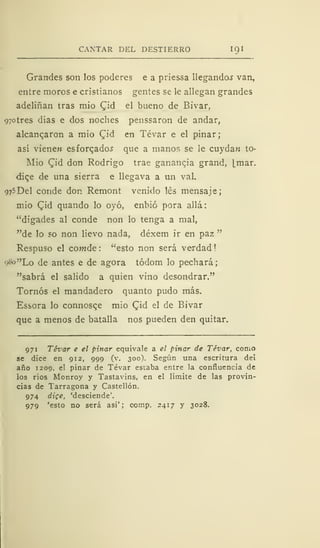 CANTAR DEL DESTIERRO IQI
Grandes son los poderes e a priessa llegando^ van,
entre moros e cristianos gentes se le allegan grandes
adeliñan tras mió Cid el bueno de Bivar,
97otres días e dos noches penssaron de andar,
alcanzaron a mió Cid en Tévar e el pinar;
así vienen esforzados que a manos se le cuydan to-
Mio Qid don Rodrigo trae gananqia grand, [mar.
diqe de una sierra e llegava a un val.
975 Del conde don Remont venido les mensaje;
mió Cid quando lo oyó, enbió pora allá
"digades al conde non lo tenga a mal,
"de lo so non lievo nada, déxem ir en paz "
Respuso el comde : "esto non será verdad !
o8°"Lo de antes e de agora tódom lo pechará;
"sabrá el salido a quien vino desondrar."
Tornos el mandadero quanto pudo más.
Essora lo connosce mió Cid el de Bivar
que a menos de batalla nos pueden den quitar.
971 Tévar e el pinar equivale a el pinar de Tévar, como
se dice en 912, 999 (v. 300). Según una escritura dei
año 1209, el pinar de Tévar estaba entre la confluencia de
ios ríos Monroy y Tastavins, en el limite de las provin-
cias de Tarragona y Castellón.
974 dige, 'desciende'.
979 'esto no será así'; comp. 2417 y 3028.
 