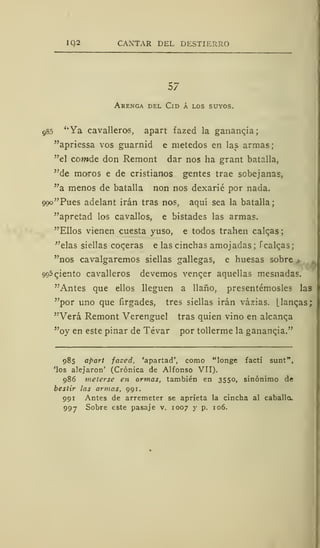 iq2 CANTAR DEL DESTIERRO
57
Arenga del Cid á los suyos.
985 ''Ya cavalleros, apart fazed la ganancia;
"apriessa vos guarnid e metedos en las armas;
"el comde don Remont dar nos ha grant batalla,
"de moros e de cristianos gentes trae sobejanas,
"a menos de batalla non nos dexarié por nada.
ooo"Pues adelant irán tras nos, aquí sea la batalla;
"apretad los cavadlos, e bistades las armas.
"Ellos vienen cuesta yuso, e todos trahen calcas;
"elas siellas coderas e las cinchas amojadas; Tcalqas;
"nos cavalgaremos siellas gallegas, e huesas sobre
Paciento cavalleros devenios vencer aquellas mesnadas.
"Antes que ellos lleguen a llano, presentémosles las
"por uno que íirgades, tres siellas irán vázias. (.langas;
"Verá Remont Verenguel tras quien vino en alcanca
"oy en este pinar de Tévar por tollerme la ganancia."
985 apart faced, 'apartad', como "longe facti sunt",
'los alejaron' (Crónica de Alfonso VII).
986 meterse en armas, también en 3550, sinónimo de
bestir las armas, 991.
991 Antes de arremeter se aprieta la cincha al caballo.
997 Sobre este pasaje v. 1007 y p. 106.
 