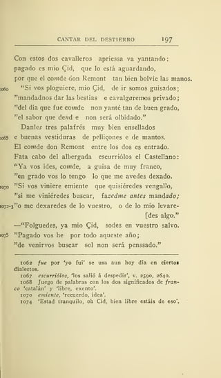 CANTAR DEL DESTIERRO 197
Con estos dos cavalleros apriessa va yantando
pagado es mió CJd, que lo está aguardando,
por que el cowde don Remont tan bien bolvie las manos.
[06o "Si vos pluguiere, mió £id, de ir somos guisados;
"mandadnos dar las bestias e cavalgaremos privado
"del día que fue cowde non yanté tan de buen grado,
"el sabor que dend e non será olbidado."
Daniel tres palafrés muy bien ensellados
[o65 e buenas vestiduras de pellicones e de mantos.
El cowde don Remont entre los dos es entrado,
Fata cabo del albergada escurriólos el Castellano:
"Ya vos ides, cowtde, a guisa de muy franco,
"en grado vos lo tengo lo que me avedes dexado.
[o-o "Si vos viniere emiente que quisiéredes vengallo,
"si me viniéredes buscar, izzedme antes mandado;
1072-3 "o me dexaredes de lo vuestro, o de lo mió levare-
[des algo."
—"Folguedes, ya mió Qid, sodes en vuestro salvo.
1075 "Pagado vos he por todo aqueste año;
"de venirvos buscar sol non será penssado."
1062 fue por 'yo fui' se usa aun hoy día en ciertos
dialectos.
1067 escurriólos, 'los salió á despedir', v. 2590, 2640.
1068 Juego de palabras con los dos significados de fran-
co 'catalán' y 'libre, exento'.
1070 emiente, 'recuerdo, idea'.
1074 'Estad tranquilo, oh Cid, bien libre estáis de eso'.
 