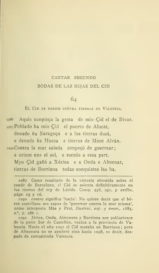 CANTAR SEGUNDO
BODAS DE LAS HIJAS DEL CID
64
El Cid se dirige coxtra tierras de Valencia.
io85 Aquis conpiec,a la gesta de mió Cid el de Bivar.
1087 Poblado ha mió (Jid el puerto de Alucat,
dexado /ía Saragoca e a las tierras ducá,
e dexado ha. Huesa e tierras de Mont Alván.
iopoCofitra la mar salada conpecó de guerrear;
a orient exe el sol, e tornos a essa part.
Myo CM gañó a Xérica e a Onda e Almenar,
tierras de Borriana todas conquistas las ha.
1087 Como resultado de la victoria obtenida sobre el
conde de Barcelona, el Cid se asienta definitivamente en
las tierras del rey de Lérida. Comp. 958, 951, y arriba,
págs 15 y 16.
1090 contra significa 'hacia'. No quiere decir que el hé-
roe castellano sea capaz de 'guerrear contra la mar misma',
como interpreta Más y Prat, Ilustrac. esp. y amer., 1885,
2. , p. 286 c.
1092 Jérica, Onda, Almenara y Burriana son poblaciones
de la parte Sur de Castellón, vecina a la provincia de Va-
lencia. Hacia el año 1091 el Cid moraba en Burriana; pero
de Almenara no se apoderó sino hacia 1098, es decir, des-
pués de conquistada Valencia.
 