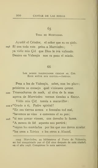 200 CANTAR DE LAS BODAS
65
Toma de Murviedro.
Ayudól el Criador, el señor que es en qielo.
1095 Él con todo esto priso a Murviedro;
ya virfíe mió Qid que Dios le iva valiendo.
Dentro en Valencia non es poco el miedo.
66
los moros valencianos cercan al cld.
Este reúne sus gentes.—Arenga.
Pesa a los de Valengia, sabet, non les plaze;
prisieron so consejo quel viniessen qercar.
noo Trasnocharon de noch, al alva de la man
acerca de Murviedro tornan tiendas a fincar.
Violo mió Cid, tomos a maravillar :
no2¿>"Grado a tí, Padre spirital
"En sus tierras somos e femosles tod mal,
"bevemos so vino e comemos el so pan
no5 "si nos cercar vienen, con derecho lo fazen.
"A menos de lid aquesto nos partirá;
"vayan los mandados por los que nos deven ayudar
"los unos a Xérica e los otros a Alucad,
1095 Murviedro, 29 kilómetros al Norte de Valencia,
no fué conquistado por el Cid sino después de esta ciudad,
en el año 1098. Compárese la nota anterior.
 
