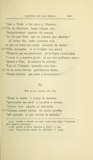 CANTAR DE LAS BODAS 201
"desí a Onda e los otros a Almenar,
i"°"los de Borriana luego vengan acá;
"conpeqaremos aquesta lid campal,
"yo fío por Dios que en nuestro pro eñadrán."
Al tercer día todos juntados s'an,
el que en buen ora nasco compeqó de fablar:
IIl5 "Oíd, mesnadas, sí el Criador vos salve!
"Después que nos partiemos de la linpia cristiandad,
"—non io a nuestro grado ni nos non pudiemos mas1
,-
"grado a Dios, lo nuestro ío adelant.
"Los de Valencia cercados non han;
1 120 "si en estas tierras quisiéremos durar,
"firme mientre son estos a escarmentar.
67
Fin de la arenga del Cid.
"Passe la noche e venga la mañana,
"aparejados me se¿d a cavallos e armas;
"iremos xzer aquella su almofalla.
1I25"Commo omnes exidos de tierra estraña,
"allí pareará el que mereqe la soldada."
1 1 12 eñadir o añadir en algo, 'aumentar algo', 'aumenta-
rán nuestro provecho'.
iii8 grado a Dios, 'gracias a Dios', v. 792.
1 124 'atacaremos aquel su ejército', v. 1224.
 