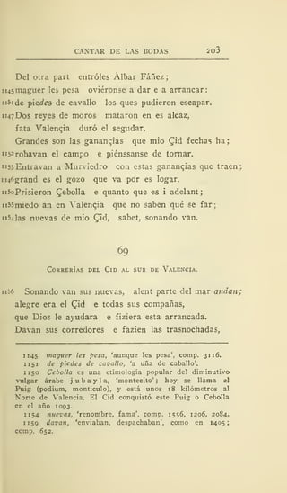 CANTAR DE LAS BODAS 203
Del otra part entróles Álbar Fáñez;
ii45inaguer les pesa oviéronse a dar e a arrancar:
n5i de piedes de cavallo los ques pudieron escapar.
1 147 Dos reyes de moros mataron en es alcaz,
fata Valenqia duró el segudar.
Grandes son las gananqias que mió Qid fechas ha;
ii5=robavan el campo e piénssanse de tornar.
"53Entravan a Murviedro con estas gananqias que traen:
ii46grand es el gozo que va por es logar.
n5oPrisieron Cebolla e quanto que es i adelant;
n55miedo an en Yalenqia que no saben qué se far;
lillas nuevas de mío Qid, sabet, sonando van.
69
Correrías del Cid al sur de Valencia.
1126 Sonando van sus nuevas, alent parte del mar andan;
alegre era el Cjd e todas sus compañas,
que Dios le ayudara e fiziera esta arrancada.
Davan sus corredores e fazien las trasnochadas,
1145 maguer les pesa, 'aunque les pesa', comp. 3116.
1 151 de pie des de cavallo, 'a uña de caballo'.
1 1 50 Cebolla es una etimología popular del diminutivo
vulgar árabe j u b a y 1 a, 'montecito' ; hoy se llama el
Puig (podium, montículo), y está unos 18 kilómetros al
Norte de Valencia. El Cid conquistó este Puig o Cebolla
en el año 1093.
1 154 nuevas, 'renombre, fama', comp. 1556, 1206, 2084.
1159 davan, 'enviaban, despachaban", como en 1405;
comp. 652.
 