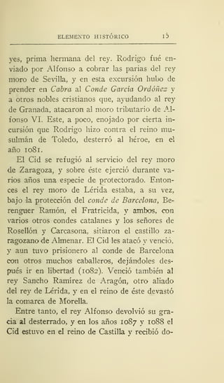 ELEMENTO HISTÓRICO I 3
yes, prima hermana del rey. Rodrigo fué en-
viado por Alfonso a cobrar las parias del rey
moro de Sevilla, y en esta excursión hubo de
prender en Cabra al Conde García Ordóñcz y
a otros nobles cristianos que, ayudando al rey
de Granada, atacaron al moro tributario de Al-
fonso VI. Este, a poco, enojado por cierta in-
cursión que Rodrigo hizo contra el reino mu-
sulmán de Toledo, desterró al héroe, en el
año 1 08 1.
El Cid se refugió al servicio del rey moro
de Zaragoza, y sobre éste ejerció durante va-
rios años una especie de protectorado. Enton-
ces el rey moro de Lérida estaba, a su vez,
bajo la protección del conde de Barcelona, Be-
renguer Ramón, el Fratricida, y ambos, con
varios otros condes catalanes y los señores de
Rosellón y Carcasona, sitiaron el castillo za-
ragozano de Almenar. El Cid les atacó y venció,
y aun tuvo prisionero al conde de Barcelona
con otros muchos caballeros, dejándoles des-
pués ir en libertad (1082). Venció también al
rey Sancho Ramírez de Aragón, otro aliado
del rey de Lérida, y en el reino de éste devastó
la comarca de Morella.
Entre tanto, el rey Alfonso devolvió su gra-
cia al desterrado, y en los años 1087 y 1088 el
Cid estuvo en el reino de Castilla y recibió do-
 