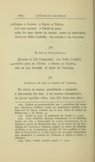 20¿j CANTAR DE LAS BODAS
n6ollegan a Gujera e llegan a Xátiva,
aun mas ayusso, a Denia la casa;
cabo del mar tierra de moros firme la quebranta.
Ganaron Peña Cadiella, las exidas e las entradas.
/O
El Cid ex Peña Cadiella.
Quando el Cid Campeador ovo Peña Cadiella.
rjAsma'les pesa en Xátiva e dentro en Gujera,
non es con recabdo el dolor de Valencia.
71
Conquista de toda la región de Valencia.
En tierra de moros prendiendo e ganando,
e durmiendo los días e las noches tranochando,
en ganar aquellas villas mió Qiá duró tres años.
1 160 Gujera es pronunciación con j castellana del nom-
bre valenciano Cullera ; tenía un importante castillo a la
boca del río Júcar, rodeado por el mar. Dista de Játiva 30
kilómetros, y de Denia, 55.
1 161 Denia la casa, 'la población de Denia', v. 1232.
1 163 Peña Cadiella, llamada Pennacatel en la Historia
latina del Cid, y Peñacadell en varios documentos, es la
moderna sierra de Benicadell, que, en el límite de las pro-
vincias de Valencia y Alicante, separa los valles de Albaida,
al Norte, y de Concentaina, al Sur. El Cid reedificó el cas-
tillo de Benicadell en el año 1092; era un punto estratégico
que aseguraba el camino de Valencia y Játiva a Alcoy y
Alicante.
1 169 duró, 'tardó, empleó, gastó', v. 2251.
 