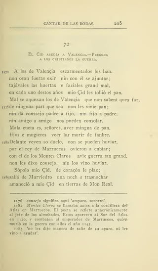 CANTAR DE LAS BODAS 2o5
72
El Cid asedia a Valencia.—Pregona
a los cristianos la guerra.
n 7o A los de Valenqia escarmentados los han.
non osan fueras exir nin con él se ajuntar;
tajávales las huertas e fazíales grand mal,
en cada uno destos años mió £id les tollió el pan.
Mal se aquexan los de Valencia que non sabent ques far.
n75de ninguna part que sea non les viníe pan;
nin da conssejo padre a fijo, nin fijo a padre.
nin amigo a amigo nos pueden consolar.
Mala cueta es, señores, aver mingua de pan,
fijos e mugieres veer los murir de fanbre.
n8oDelante veyen so duelo, non se pueden huviar,
por el rey de Marruecos ovieron a enbiar;
con el de los Montes Claros avíe guerra tan grand,
non les dixo consejo, nin los vino huviar.
Sopólo mió Cid, de coraqón le plaz
n85salió de Murviedro una noch a trasnochar
amaneció a mió Qid en tierras de Mon Real.
1 1 76 consejo significa aqui 'amparo, socorro'.
1 1 82 Montes Claros se llamaba antes a la cordillera deí
Atlas en Marruecos. El poeta se refiere anacrónicamente
al jefe de los almohades. Estos aparecen al Sur del Atlas
en 1 120, y combaten al emperador de Marruecos, quien
murió en la guerra con ellos el año 1145.
11S3 'no les dijo manera de salir de su apuro, ni les
vino a avudar'.
 
