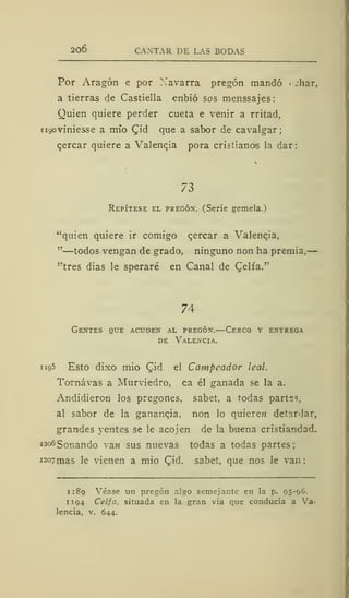 206 CANTAR DE LAS BODAS
Por Aragón e por Navarra pregón mandó jhar,
a tierras de Castiella enbió sos menssajes:
Quien quiere perder cueta e venir a rritad,
nyoviniesse a mío (Jid que a sabor de cavalgar;
cercar quiere a Valencia pora cristianos la dar:
73
Repítese el pregón. (Serie gemela.)
"quien quiere ir comigo cercar a Valencia.
"—todos vengan de grado, ninguno non ha premia,
"tres días le speraré en Canal de Celfa."
74
Gentes que acuden al pregón.—Cerco y entrega
de Valencia.
1195 Esto dixo mió Cid el Campeador leal.
Tornávas a Murviedro, ca él ganada se la a.
Andidieron los pregones, sabet. a todas partes,
al sabor de la ganancia, non lo quiere» detardar,
grandes yentes se le acójen de la buena cristiandad.
1 206 Sonando va« sus nuevas todas a todas partes;
i 2°7mas le vienen a mió (Jid, sabet, que nos le van
1 189 Véase un pregón algo semejante en la p. 95-96.
1 1 94 Celfa, situada en la gran vía que conducía a Va-
lencia, v. 644.
 