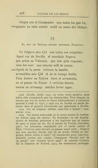 208 CANTAR DE LAS BODAS
Alegre era el Campeador con todos los que ha,
i22oquando su seña cabdal sedié en somo del alcacer.
75
El rey de Sevilla quiere recobrar Yalencia.
Ya folgava mió £id con todas sus conpañas:
aquel rey de Sevilla el mandado llegava,
que presa es Valencia, que non gela enparan,
vino los veer con treynta mili de armas.
i225Aprés de la uerta ovieron la batalla,
arrancólos mió Qid el de la luenga barba.
Fata dentro en Xátiva duró el arrancada,
en el passar de Xúcar i veriédes barata,
moros en arruenco amidos bever agua.
1222 Sevilla, desde 1091, no tenía reyes propios, pues
había sido conquistada por los almorávides. Pero téngase en
cuenta que rey de moros se llama habitualmente a cualquier
general ó emir (v. 637), y aquí rey de Sevilla no puede de-
signar sino al general almorávide que gobernaba a Sevilla.
1224 ver, en lenguaje militar, equivalía a 'atacar'; com-
párese 1 124.
1229 'los moros ronceando (a la ronza contra la corrien-
te) bebían agua sin querer'. Es frecuente, en las descrip-
ciones de batallas, presentar a los fugitivos que se hartan
de agua al pasar un río. En el poema de Fernán González,
358 c, los tolosanos, empujados por el conde contra el
Ebro, "Ovieron gran rrevato en passar aquel vado... Maguer
que non querían, bevían mal de su grado. Dellos se afo-
gavan, dellos salían a nado" (el manuscrito pone equivoca-
damente venían por veuían. Compárese "bevían mal de
su grado" con "amidos bever agua" de nuestro Cantar).
En la Chanson de Roland, 2473, los sarracenos, perseguí-
 