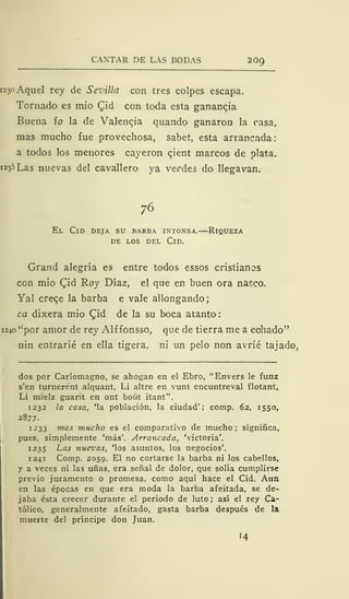 CANTAR DE LAS BODAS 209
1230 Aquel rey de Sevilla con tres colpes escapa.
Tornado es mió £id con toda esta ganancia
Buena ío la de Valencia quando ganaron la casa,
mas mucho fue provechosa, sabet, esta arrancada:
a todos los menores cayeron cjent marcos de plata.
1235 Las nuevas del cavallero ya vendes do llegavan.
76
El Cid deja su barba intonsa.—Riqueza
DE LOS DEL ClD.
Grand alegría es entre todos essos cristianos
con mió Cid Roy Díaz, el que en buen ora nasco.
Yal creqe la barba e vale allongando;
ca dixera mió Cid de la su boca atanto:
1240 "por amor de rey Alf fonsso, que de tierra me a echado"
nin entrarié en ella tigera. ni un pelo non avrié tajado,
dos por Carlomagno, se ahogan en el Ebro, "Envers le funz
s'en turnerent alquant, Li altre en vunt encuntreval flotant,
Li mi'elz guarit en ont boüt itant".
1232 la casa, 'la población, la ciudad'; comp. 62, 1550,
2877.
1233 mas mucho es el comparativo de mucho ; significa,
pues, simplemente 'más'. Arrancada, 'victoria'.
1235 Las nuevas, 'los asuntos, los negocios'.
1241 Comp. 2059. El no cortarse la barba ni los cabellos,
y a veces ni las uñas, era señal de dolor, que solía cumplirse
previo juramento o promesa, como aquí hace el Cid. Aun
en las épocas en que era moda la barba afeitada, se de-
jaba ésta crecer durante el período de luto; así el rey Ca-
tólico, generalmente afeitado, gasta barba después de la
muerte del príncipe don Juan.
'4
 