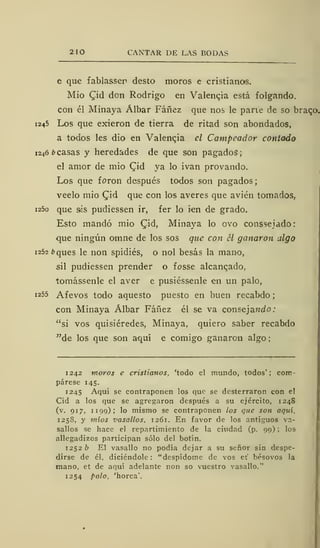 2 10 CANTAR DE LAS BODAS
e que fablassen desto moros e cristianas.
Mió Qid don Rodrigo en Valencia está folgando.
con él Minaya Álbar Fáñez que nos le pane de so brago.
1245 Los que exieron de tierra de ritad son ahondados,
a todos les dio en Valencia el Campeador contado
1246 ¿casas y heredades de que son pagados;
el amor de mió (^id ya lo ivan provando.
Los que foron después todos son pagados;
veelo mió (Jid que con los averes que avien tomados,
i25o que sis pudiessen ir, fer lo ien de grado.
Esto mandó mió (Tid, Minaya lo ovo consseiado:
que ningún omne de los sos que con él ganaron algo
1252 ¿>ques le non spidiés, o nol besas la mano,
sil pudiessen prender o fosse alcanqado,
tomássenle el aver e pusiéssenle en un palo,
1255 Afevos todo aquesto puesto en buen recabdo
con Minaya Álbar Fáñez él se va consejando:
"si vos quisiéredes, Minaya, quiero saber recabdo
"de los que son aquí e comigo ganaron algo
1242 moros e cristianos, 'todo el mundo, todos' ; com-
párese 145.
1245 Aquí se contraponen los que se desterraron con el
Cid a los que se agregaron después a su ejército, 1248
(v. 917, 1 199); lo mismo se contraponen los que son aquí.
1258, y míos z'asallos, 1261. En favor de los antiguos va-
sallos se hace el repartimiento de la ciudad (p. 99) ; los
allegadizos participan sólo del botín.
1252 b El vasallo no podía dejar a su señor sin despe-
dirse de él, diciéndole : "despídome de vos et bésovos la
mano, et de aquí adelante non so vuestro vasallo."
1254 palo, 'horca'.
 