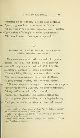 CANTAR DE LAS BODAS 211
"meterlos he en escripto, e todos sean contados,
260 "que si algunos furtare o menos le fallare»,
"el aver me avrá a torear, aquestos myos vassallos
261* "que curian a Valencia e andan arrobdando."
Allí dixo Minaya: "consejo es aguisado."
77
Recuento de la gente del Cid.—Este dispone
nuevo presente para el rey.
Mandólos venir a la corth e a todos los juntar,
quando los falló, por cuenta fizólos nonbrar:
65 tres mili e seys cientos avie mió Cid el de Bivar;
alégrasle el coracón e tornos a sonrrisar:
"Grado a Dios, Minaya, e a santa María madre
"Con más pocos ixiemos de la casa de Bivar.
"Agora avernos riquiza, más avremos adelant.
"Si a vos pluguiere, Minaya, e non vos caya en pesar,
"enbiar vos quiero a Castiella, do avernos heredades,
"al rey Alfonsso mió señor natural;
"destas mis gananqias, que avernos fechas acá,
"dar le quiero c^ient cavallos, e vos ídgelos levar;
' "desí po<r mí besalde la mano e firme gelo ro^ad
1260 fallaro, véase nota a 825; 'si le hallare menos'.
'si le echare de menos' ; comp. 798.
1 26 b arrobdar, 'rondar, hacer el servicio de guardia ex-
terior en una fortaleza'.
1268 más pocos, 'menos' (comp. más mucho, 1233).—
casa, 'población, lugar'.
 