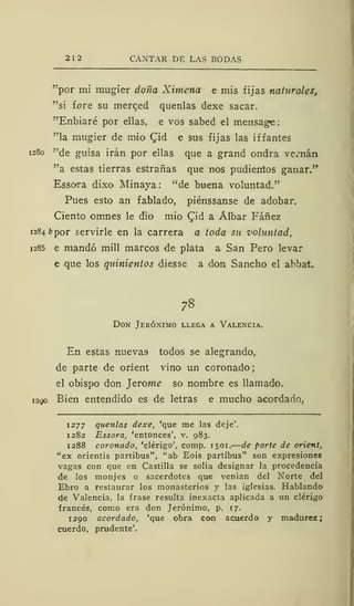 212 CANTAR DE LAS BODAS
"por mi mugier doña Ximena e mis fijas naturales,
"si fore su merqed quenlas dexe sacar.
"Enbiaré por ellas, e vos sabed el mensage:
"la mugier de mió £id e sus fijas las iffantes
1280 "de guisa irán por ellas que a grand ondra vernán
"a estas tierras estrañas que nos pudienios ganar."
Essora dixo Minaya: "de buena voluntad."
Pues esto an fablado, piénssanse de adobar.
Ciento omnes le dio mió £id a Álbar Fáñez
1284 ¿>por servirle en la carrera a toda su voluntad,
1285 e mandó mili marcos de plata a San Pero levar
e que los quinientos diesse a don Sancho el abbat.
78
Don Jerónimo llega a Valencia.
En estas nueva9 todos se alegrando,
de parte de orient vino un coronado;
el obispo don ]eróme so nombre es llamado.
1290 Bien entendido es de letras e mucho acordado.
1277 quenlas dexe, 'que me las deje'.
1282 Essora, 'entonces', v. 983.
1288 coronado, 'clérigo', comp. 1501. de parte de orient,
"ex orientis partibus", "ab Eois partibus" son expresiones
vagas con que en Castilla se solía designar la procedencia
de los monjes o sacerdotes que venían del Norte del
Ebro a restaurar los monasterios y las iglesias. Hablando
de Valencia, la frase resulta inexacta aplicada a un clérigo
francés, como era don Jerónimo, p. 17.
1290 acordado, 'que obra con acuerdo y madurez;
cuerdo, prudente'.
 