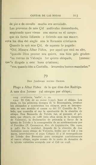 CANTAR DE LAS BODAS 2 I
3
de pie e de cavallo mucho era arreziado.
Las provezas de mió (Jid andávalas demandando,
sospirando ques viesse con moros en el campo:
que sis fartás lidiando e firiendo con sus mancr,
i23¡>a los días del sieglo non le llorassen cristianos.
Quando lo oyó mió Cid, de aquesto ío pagado
"Oíd, Alinaya Álbar Fáñez, por aquel que está en alto,
"quando Dios prestar nos quiere, nos bien gelo grades-
"en tierras de Valencia fer quiero obispado, [camos:
1300 "e dárgelo a este buen cristiano;
"vos, quando «des a Castiella, levaredes buenos mandados."
79
Don Jerónimo hecho Obispo.
Plogo a Álbar Fáñez de lo que dixo don Rodrigo.
A este don J eróme yal otorgan por obispo;
1295 cristianos, 'nadie', v. 29.
1302 El Cid, de su mano (1332), hace el obispo. Los
reyes, en los primeros tiempos de la Reconquista, creaban
los obispados y nombraban los obispos, pues se interpre-
taba en este sentido el canon 19 del IV Concilio de To-
ledo, que concedía al rey la aprobación de la elección de
obispo. Don Bernardo de Toledo fué, al parecer, el pri-
mero que obtuvo, en 108S (seis años antes de la conquista
de Valencia), la declaración de primacia a favor de la
iglesia de Toledo y la consagración de su nombramiento por
el Pontífice (P. Corominas, Rev. de Legislación, Dic. 1900,
p. 398). En la realidad, después de la elección de don
Jerónimo como obispo de Valencia, hecha por el Cid y los
suyos, intervinieron el papa Urbano II y el metropolitano
de Toledo don Bernardo para consagrar canónicamente
al nuevo obispo, según consta de la carta de dotación de
la iglesia valentina otorgada por el Cid en 109S.
 