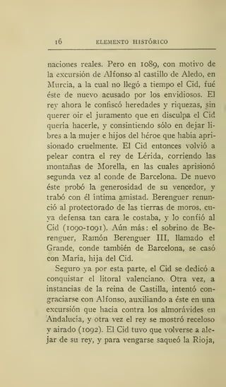 I 6 ELEMENTO HISTÓRICO
naciones reales. Pero en 1089, con motivo de
la excursión de Alfonso al castillo de Aledo, en
Murcia, a la cual no llegó a tiempo el Cid, fué
éste de nuevo acusado por los envidiosos. El
rey ahora le confiscó heredades y riquezas, sin
querer oir el juramento que en disculpa el Cid
quería hacerle, y consintiendo sólo en dejar li-
bres a la mujer e hijos del héroe que había apri-
sionado cruelmente. El Cid entonces volvió a
pelear contra el rey de Lérida, corriendo las
montañas de Morella, en las cuales aprisionó
segunda vez al conde de Barcelona. De nuevo
éste probó la generosidad de su vencedor, y
trabó con él íntima amistad. Berenguer renun-
ció al protectorado de las tierras de moros, cu-
ya defensa tan cara le costaba, y lo confió al
Cid (1090-1091). Aún más: el sobrino de Be-
renguer, Ramón Berenguer III, llamado el
Grande, conde también de Barcelona, se casó
con María, hija del Cid.
Seguro ya por esta parte, el Cid se dedicó a
conquistar el litoral valenciano. Otra vez, a
instancias de la reina de Castilla, intentó con-
graciarse con Alfonso, auxiliando a éste en una
excursión que hacía contra los almorávides en
Andalucía, y otra vez el rey se mostró receloso
y airado (1092). El Cid tuvo que volverse a ale-
jar de su rey, y para vengarse saqueó la Rioja,
 