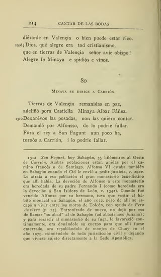 214 CANTAR DE LAS BODAS
diéronle en Valencia o bien puede estar rico.
1305 ¡ Dios, qué alegre era tod cristianismo,
que en tierras de Valencia señor avie obispo
Alegre ío Minaya e spidiós e vinos.
80
Minaya se dirige a Carrióx.
Tierras de Valencia remanidas en paz,
adeliñó pora Castiella Minaya Álbar Fáñez.
i3ioDexarévos las posadas, non las quiero contar.
Demandó por Alfonsso, do lo podrie fallar.
Fora el rey a San Fagunt aun poco ha,
tornos a Carrión, i lo podrie fallar.
1312 San Fagunt, hoy Sahagún, 35 kilómetros al Oeste
de Carrión. Ambas poblaciones están unidas por el ca-
mino francés o de Santiago. Alfonso VI estaba también
en Sahagún cuando el Cid le envió a pedir justicia, v. 2922.
Le atraía a esa población el gran monasterio benedictino
que allí había. La devoción de Alfonso a este monasterio
era heredada de su padre Fernando I (como heredada era
la devoción á San Isidoro de León, v. 1342). Cuando fué
vencido Alfonso por su hermano, tuvo que vestir el há-
bito monacal en Sahagún, el año 1072, pero de allí se es-
capó a vivir entre los moros de Toledo, con ayuda de Pero
Ansiíres (p. 23). Entronizado de nuevo, no dejó por eso
de llamar "su abad" al de Sahagún (ad abbati meo Juliano):
y para resarcir al monasterio de su fuga, le favoreció con-
tinuamente, ora donándole su cuerpo para que allí fuese
enterrado, ora repoblándolo de monjes de Cluny en el
año 1079, eximiéndolo de toda jurisdicción civil y dejando
que viviese sujeto directamente a la Sede Apostólica.
 