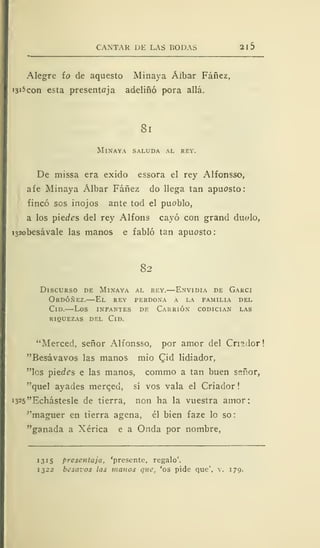 CANTAR DE LAS BODAS 21 5
Alegre ío de aquesto Minaya Áibar Fáñez,
!3' 5 con esta presentoja adeliñó pora allá.
81
Minaya saluda al rey.
De missa era exido essora el rey Alfonsso,
afe Minaya Álbar Fáñez do llega tan apuesto:
fincó sos inojos ante tod el pueblo,
a los piectes del rey Alfons cayó con grand duedo,
i32obesávale las manos e fabló tan apuesto:
82
Discurso de Minaya al rey.—Envidia de Garci
Ordóñez.—El rey perdona á la familia del
Cid.—Los infantes de Carrión codician las
riquezas del Cid.
"Merced, señor Alfonsso, por amor del Cn?.dor
"Besávavos las manos mío Cid lidiador,
"los piedes e las manos, commo a tan buen señor,
"quel ayades merqed, sí vos vala el Criador
i325"Echástesle de tierra, non ha la vuestra amor:
"maguer en tierra agena, él bien faze lo so
"ganada a Xérica e a Onda por nombre,
1315 presentaja, 'presente, regalo'.
1322 besaros las manos que, 'os pide que", v. 179.
 