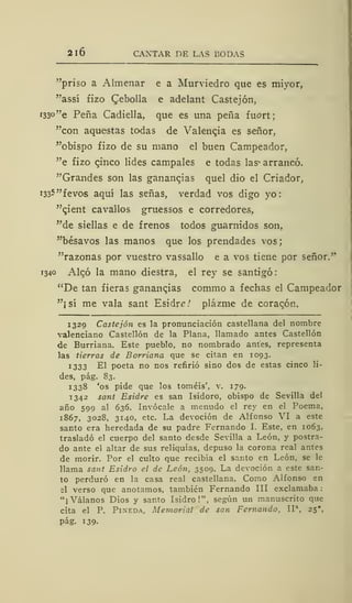 2l6 CANTAR DE LAS BODAS
"priso a Almenar e a Murviedro que es miyor,
"assí fizo Qebolla e adelant Castejón,
i33°"e Peña Cadiella, que es una peña fuort;
"con aquestas todas de Valencia es señor,
"obispo fizo de su mano el buen Campeador,
"e fizo cinco lides campales e todas las^ arrancó.
"Grandes son las ganancias quel dio el Criador,
1335 "fevos aquí las señas, verdad vos digo yo:
"cient cavallos gruessos e corredores,
"de siellas e de frenos todos guarnidos son,
"bésavos las manos que los prendades vos;
"razonas por vuestro vassallo e a vos tiene por señor."
1340 Aleó la mano diestra, el rey se santigó
"De tan fieras ganancias commo a fechas el Campeador
"¡sí me vala sant Esidre/ plázme de coracón,
1329 Castejón es la pronunciación castellana del nombre
valenciano Castellón de la Plana, llamado antes Castellón
de Burriana. Este pueblo, no nombrado antes, representa
las tierras de Borriana que se citan en 1093.
1333 El poeta no nos refirió sino dos de estas cinco li-
des, pág. S3.
1338 'os pide que los toméis', v. 179.
1342 sant Esidre es san Isidoro, obispo de Sevilla del
año 599 al 636. Invócale a menudo el rey en el Poema,
1867, 3028, 3140, etc. La devoción de Alfonso VI a este
santo era heredada de su padre Fernando I. Este, en 1063,
trasladó el cuerpo del santo desde Sevilla a León, y postra-
do ante el altar de sus reliquias, depuso la corona real antes
de morir. Por el culto que recibía el santo en León, se le
llama sant Esidro el de León, 3509. La devoción a este san-
to perduró en la casa real castellana. Como Alfonso en
el verso que anotamos, también Fernando III exclamaba
"¡Válanos Dios y santo Isidro!", según un manuscrito que
cita el P. Pineda, Memorial de san Fernando, IIa
,
25",
pág. 139-
 