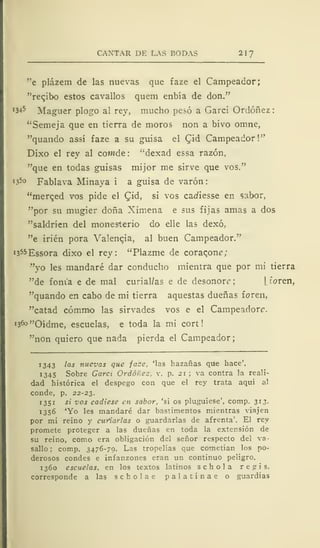 CANTAR DE LAS RODAS 217
"e plázem de las nuevas que faze el Campeador;
"recjbo estos cavallos quem enbía de don."
W5 Maguer plogo al rey, mucho pesó a Garci Ordóñez:
"Semeja que en tierra de moros non a bivo omne,
"quando assí faze a su guisa el C^id Campeador!"
Dixo el rey al cowde : "dexad essa razón,
"que en todas guisas mijor me sirve que vos."
[
?5° Fablava Minaya i a guisa de varón:
"merqed vos pide el £id, si vos cadiesse en sabor,
"por su mugier doña Ximena e sus fijas amas a dos
"saldríen del monesterio do elle las dexó,
"e irién pora Valencia, al buen Campeador."
i355Essora dixo el rey: "Plazme de coracon?;
"yo les mandaré dar conducho mientra que por mi tierra
"de foni'a e de mal curial/as e de desonore; [íoren,
"quando en cabo de mi tierra aquestas dueñas foren,
"catad cómmo las sirvades vos e el Campeadorc.
1360 "Oídme, escuelas, e toda la mi cort
"non quiero que nada pierda el Campeador;
1343 las nuevas que face, 'las hazañas que hace'.
1345 Sobre Gara Ordóñez. v. p. 21 ; va contra la reali-
dad histórica el despego con que el rey trata aquí al
conde, p. 22-23.
1 35 1 si vos cadiese en sabor, 'si os pluguiese', comp. 313.
1356 'Yo les mandaré dar bastimentos mientras viajen
por mi reino y curiarlas o guardarlas de afrenta'. El rey
promete proteger a las dueñas en toda la extensión de
su reino, como era obligación del señor respecto del va-
sallo ; comp. 3476-79. Las tropelías que cometían los po-
derosos condes e infanzones eran un continuo peligro.
1360 escuelas, en los textos latinos schola regis.
corresponde a las scholae palatinae o guardias
 